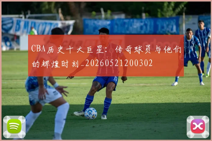 CBA历史十大巨星：传奇球员与他们的辉煌时刻_20260521200302