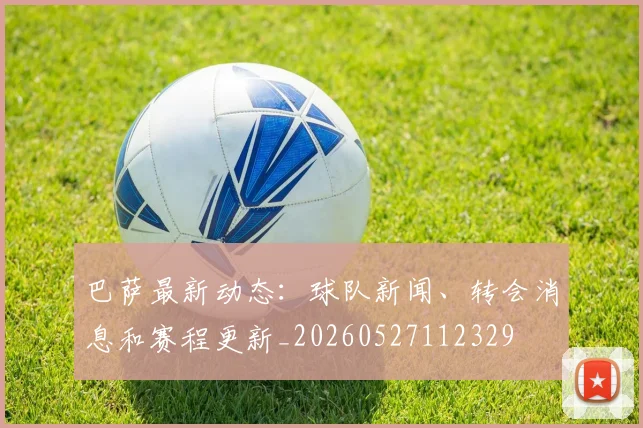 巴萨最新动态:球队新闻、转会消息和赛程更新_20260527112329