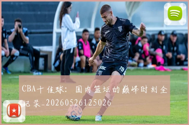 CBA十佳球：国内篮坛的巅峰时刻全记录_20260526125026