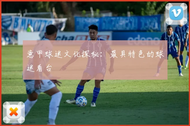 意甲球迷文化探秘：最具特色的球迷看台