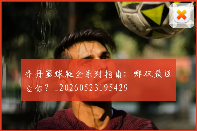 乔丹篮球鞋全系列指南:哪双最适合你?_20260523195429