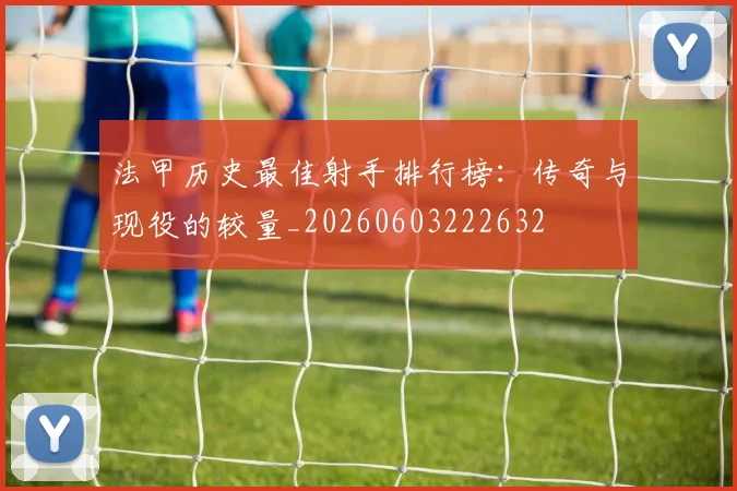 法甲历史最佳射手排行榜：传奇与现役的较量_20260603222632