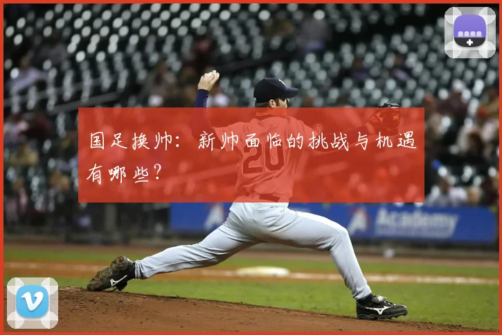 国足换帅:新帅面临的挑战与机遇有哪些?