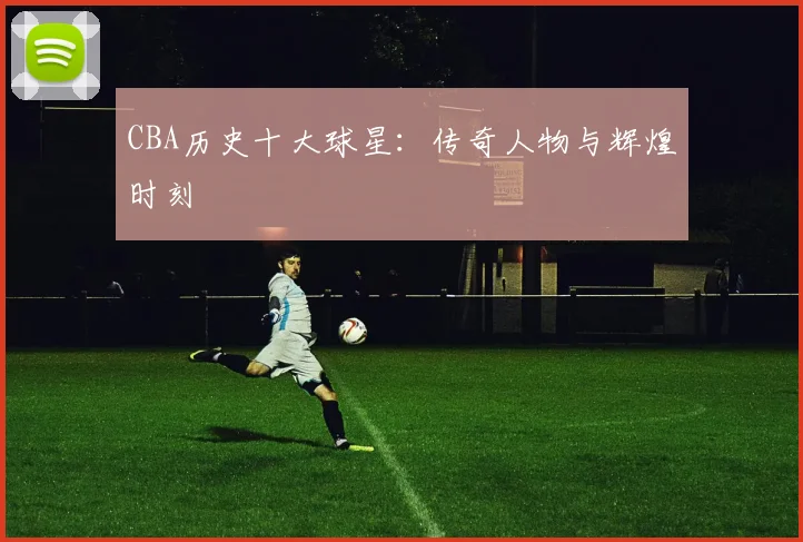 CBA历史十大球星:传奇人物与辉煌时刻