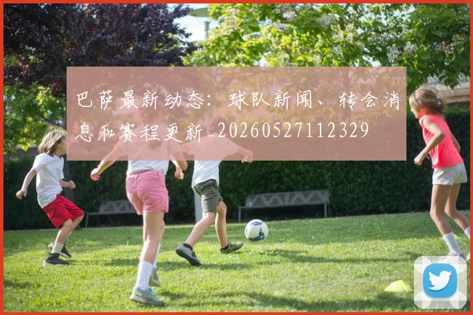 巴萨最新动态：球队新闻、转会消息和赛程更新_20260527112329