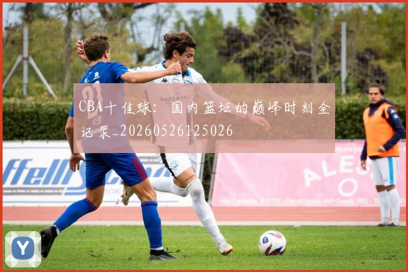 CBA十佳球：国内篮坛的巅峰时刻全记录_20260526125026