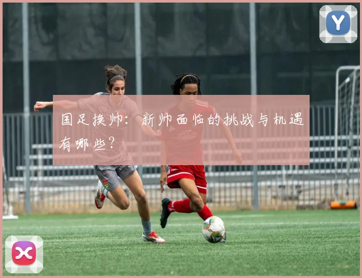 国足换帅：新帅面临的挑战与机遇有哪些？