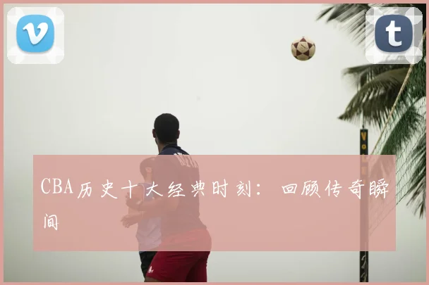 CBA历史十大经典时刻:回顾传奇瞬间